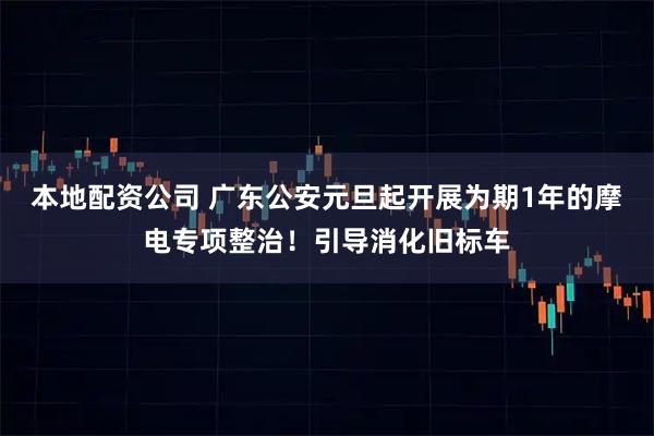 本地配资公司 广东公安元旦起开展为期1年的摩电专项整治！引导消化旧标车