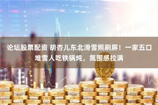 论坛股票配资 胡杏儿东北滑雪照刷屏！一家五口堆雪人吃铁锅炖，氛围感拉满